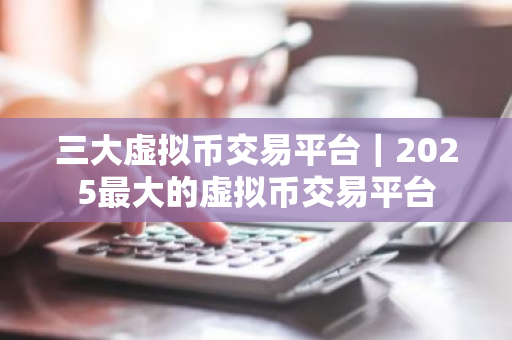 三大虚拟币交易平台｜2025最大的虚拟币交易平台