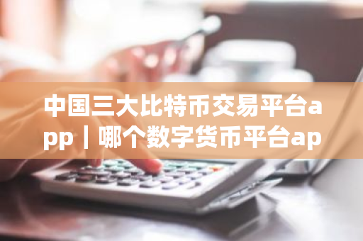 中国三大比特币交易平台app｜哪个数字货币平台app最安全靠谱