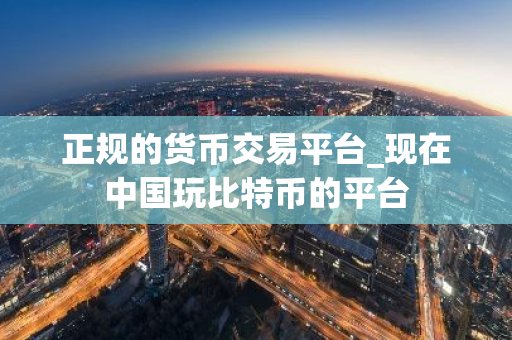 正规的货币交易平台_现在中国玩比特币的平台