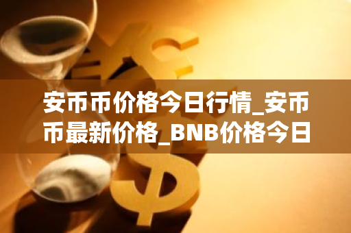 安币币价格今日行情_安币币最新价格_BNB价格今日行情