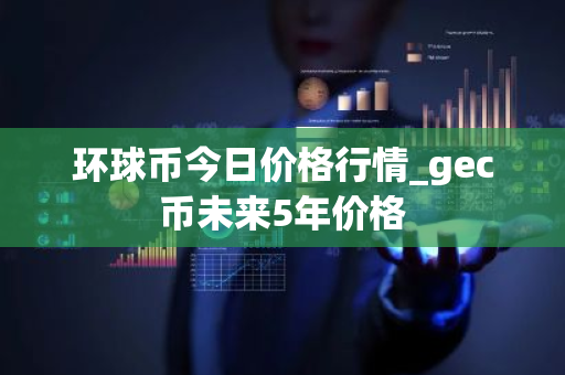 环球币今日价格行情_gec币未来5年价格-第1张图片-ZBLOG 环球币今日价格行情_gec币未来5年价格-第1张图片-ZBLOG
