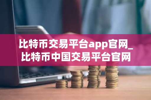 比特币交易平台app官网_比特币中国交易平台官网