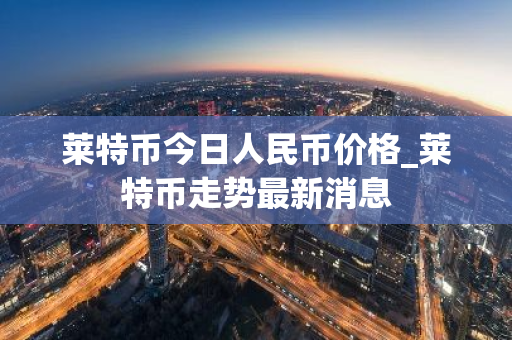 莱特币今日人民币价格_莱特币走势最新消息-第1张图片-ZBLOG 莱特币今日人民币价格_莱特币走势最新消息-第1张图片-ZBLOG