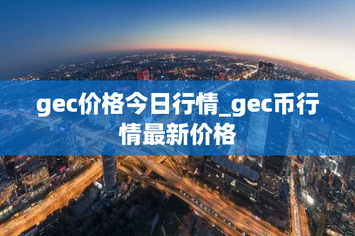 gec价格今日行情_gec币行情最新价格