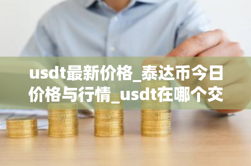usdt最新价格_泰达币今日价格与行情_usdt在哪个交易所