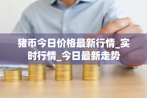 猪币今日价格最新行情_实时行情_今日最新走势-第1张图片-ZBLOG 猪币今日价格最新行情_实时行情_今日最新走势-第1张图片-ZBLOG
