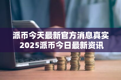 派币今天最新官方消息真实 2025派币今日最新资讯