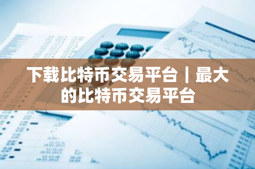 下载比特币交易平台｜最大的比特币交易平台