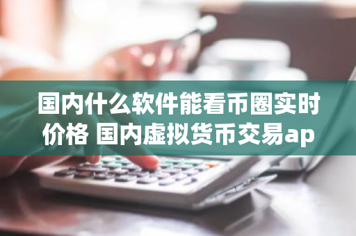 国内什么软件能看币圈实时价格 国内虚拟货币交易app
