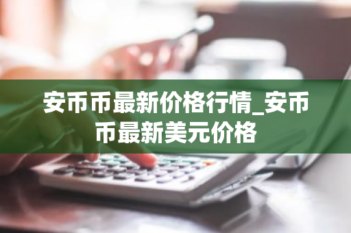 安币币最新价格行情_安币币最新美元价格