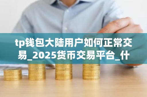 tp钱包大陆用户如何正常交易_2025货币交易平台_什么软件买币好用