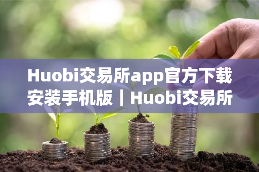 Huobi交易所app官方下载安装手机版｜Huobi交易所下载地址v10.4.34