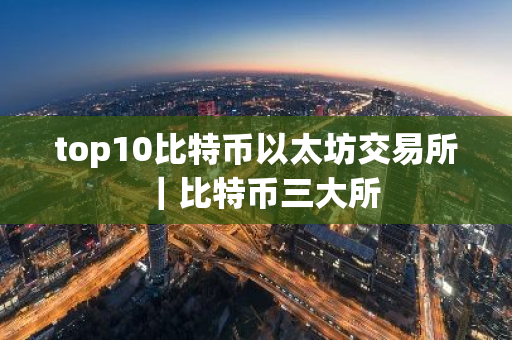 top10比特币以太坊交易所｜比特币三大所