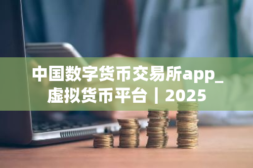 中国数字货币交易所app_虚拟货币平台｜2025