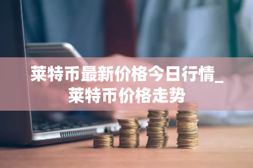 莱特币最新价格今日行情_莱特币价格走势