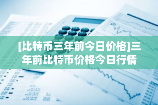 [比特币三年前今日价格]三年前比特币价格今日行情