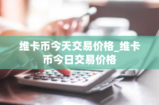 维卡币今天交易价格_维卡币今日交易价格