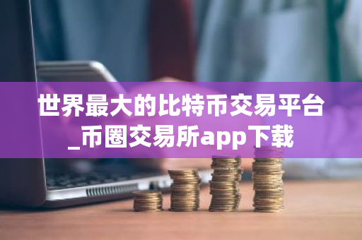 世界最大的比特币交易平台_币圈交易所app下载