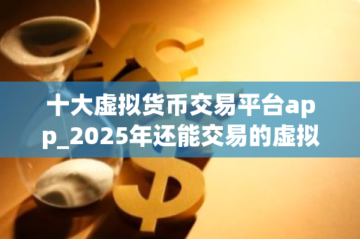 十大虚拟货币交易平台app_2025年还能交易的虚拟币平台