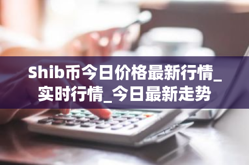 Shib币今日价格最新行情_实时行情_今日最新走势