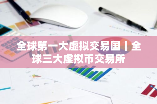 全球第一大虚拟交易国｜全球三大虚拟币交易所