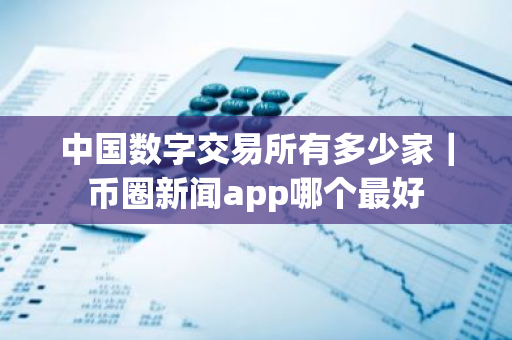 中国数字交易所有多少家｜币圈新闻app哪个最好