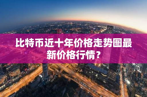 比特币近十年价格走势图最新价格行情？