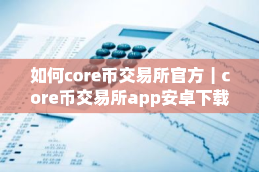 如何core币交易所官方｜core币交易所app安卓下载