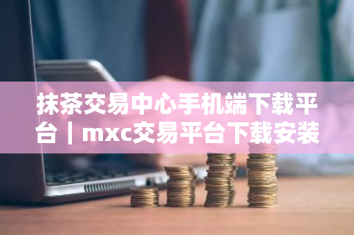 抹茶交易中心手机端下载平台｜mxc交易平台下载安装