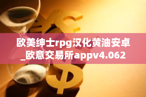 欧美绅士rpg汉化黄油安卓_欧意交易所appv4.062