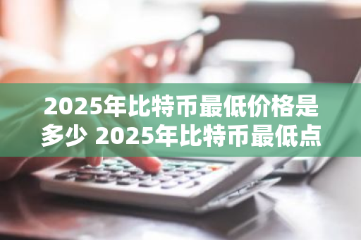 2025年比特币最低价格是多少 2025年比特币最低点