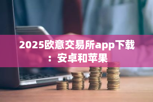 2025欧意交易所app下载：安卓和苹果