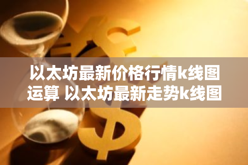 以太坊最新价格行情k线图运算 以太坊最新走势k线图