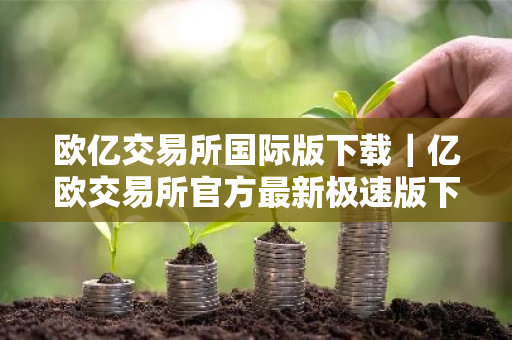 欧亿交易所国际版下载｜亿欧交易所官方最新极速版下载安装